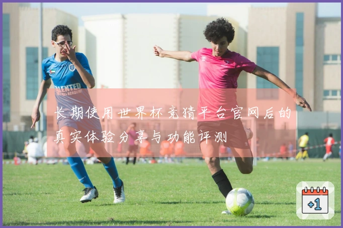 长期使用世界杯竞猜平台官网后的真实体验分享与功能评测