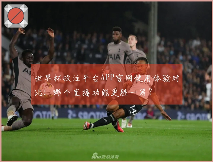 世界杯投注平台APP官网使用体验对比：哪个直播功能更胜一筹？